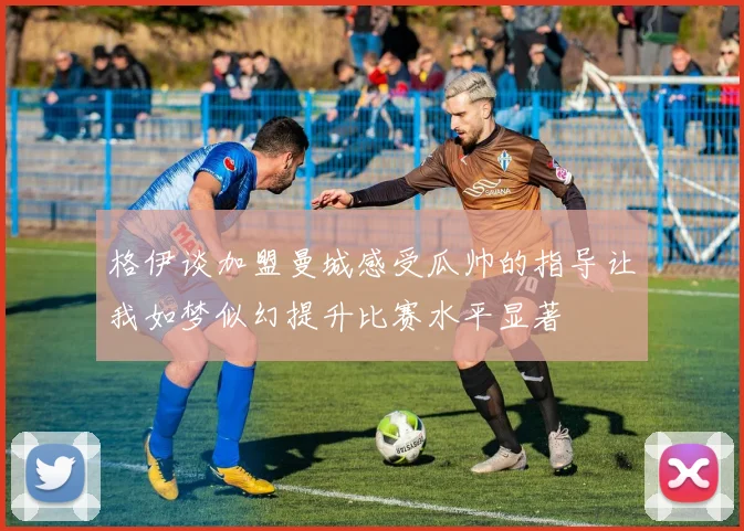 格伊谈加盟曼城感受瓜帅的指导让我如梦似幻提升比赛水平显著