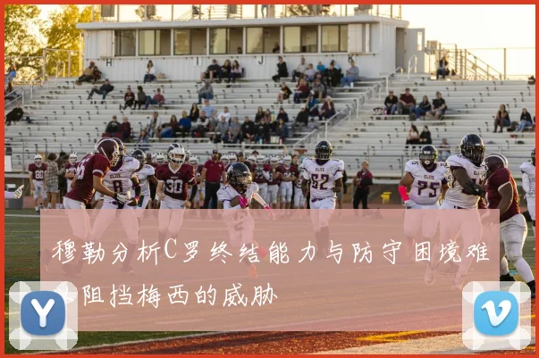 穆勒分析C罗终结能力与防守困境难以阻挡梅西的威胁