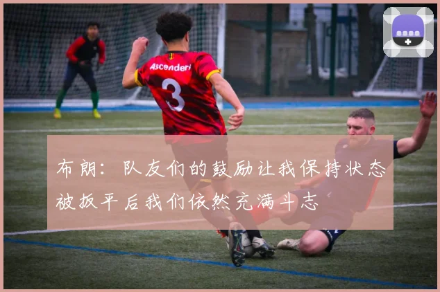 布朗：队友们的鼓励让我保持状态被扳平后我们依然充满斗志