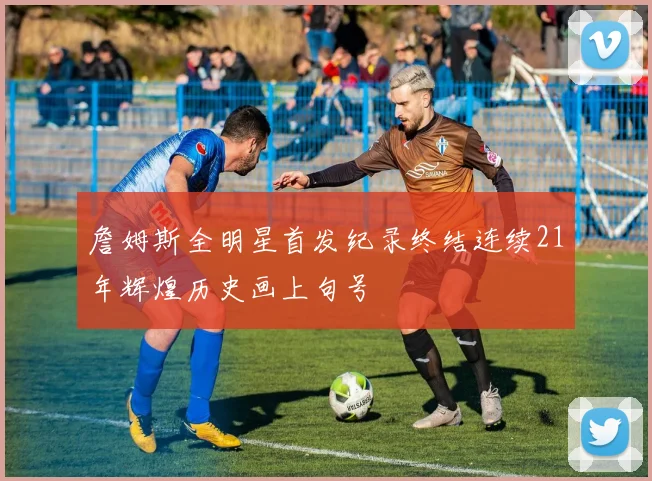 詹姆斯全明星首发纪录终结连续21年辉煌历史画上句号