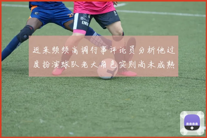 近来频频高调行事评论员分析他过度扮演球队老大角色实则尚未成熟