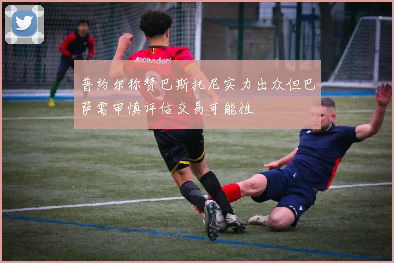 普约尔称赞巴斯托尼实力出众但巴萨需审慎评估交易可能性