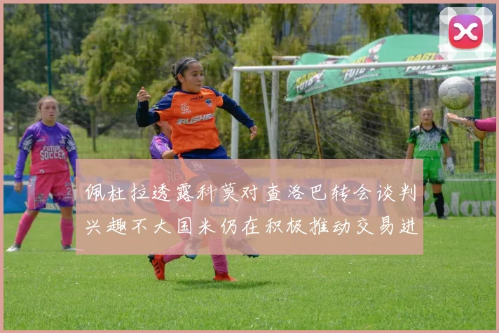 佩杜拉透露科莫对查洛巴转会谈判兴趣不大国米仍在积极推动交易进程