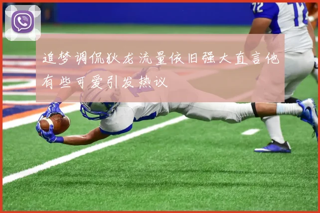 追梦调侃狄龙流量依旧强大直言他有些可爱引发热议