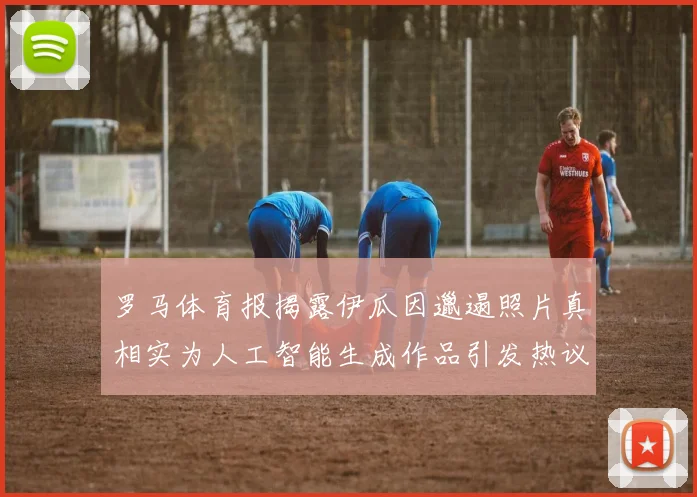 罗马体育报揭露伊瓜因邋遢照片真相实为人工智能生成作品引发热议