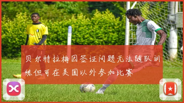 贝尔特拉梅因签证问题无法随队训练但可在美国以外参加比赛