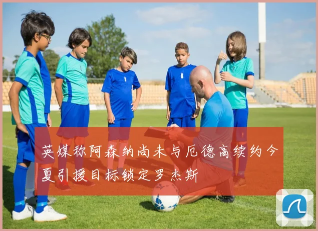 英媒称阿森纳尚未与厄德高续约今夏引援目标锁定罗杰斯