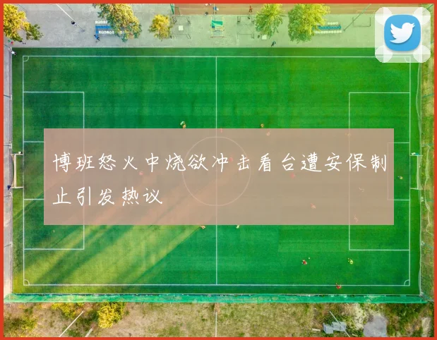 博班怒火中烧欲冲击看台遭安保制止引发热议