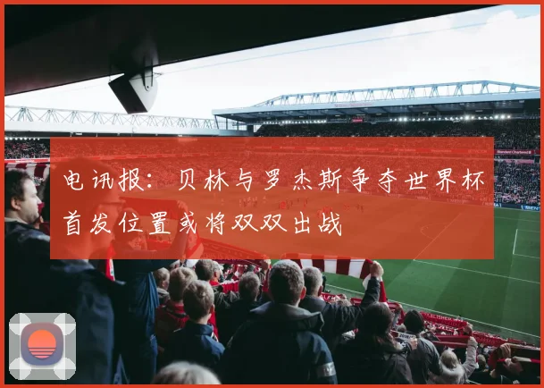 电讯报：贝林与罗杰斯争夺世界杯首发位置或将双双出战
