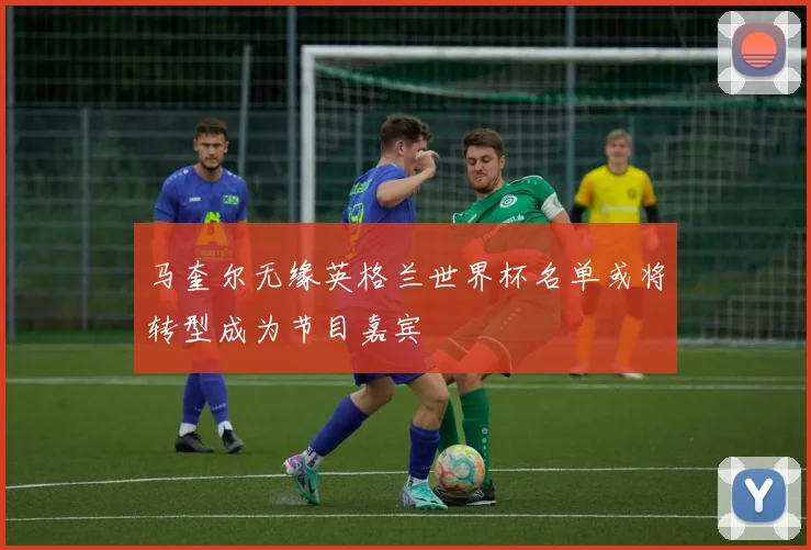 马奎尔无缘英格兰世界杯名单或将转型成为节目嘉宾