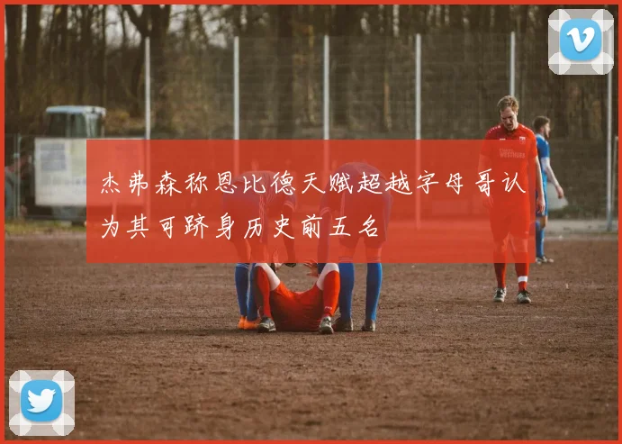 杰弗森称恩比德天赋超越字母哥认为其可跻身历史前五名