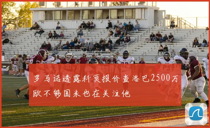 罗马诺透露科莫报价查洛巴2500万欧不够国米也在关注他