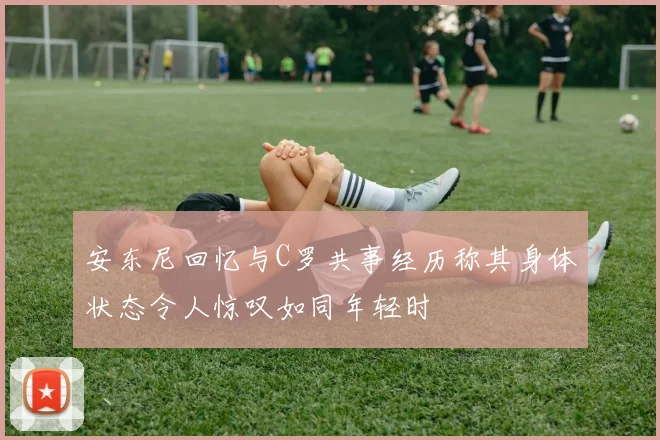 安东尼回忆与C罗共事经历称其身体状态令人惊叹如同年轻时