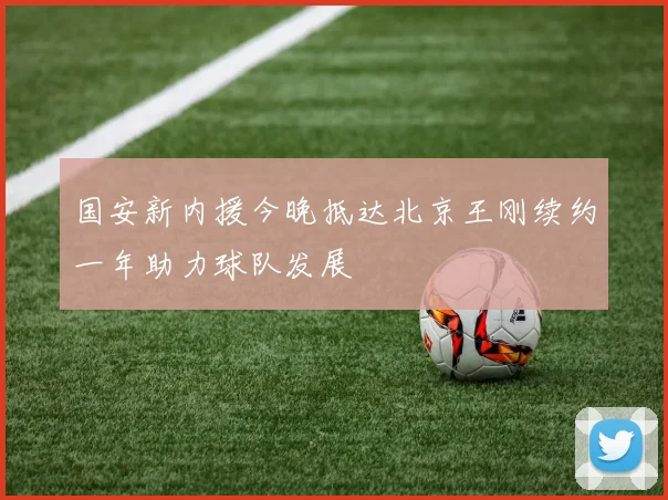 国安新内援今晚抵达北京王刚续约一年助力球队发展