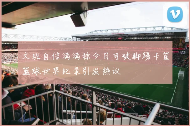 文班自信满满称今日可破脚踢卡筐篮球世界纪录引发热议