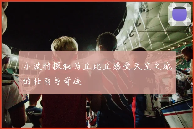 小波特探秘马丘比丘感受天空之城的壮丽与奇迹