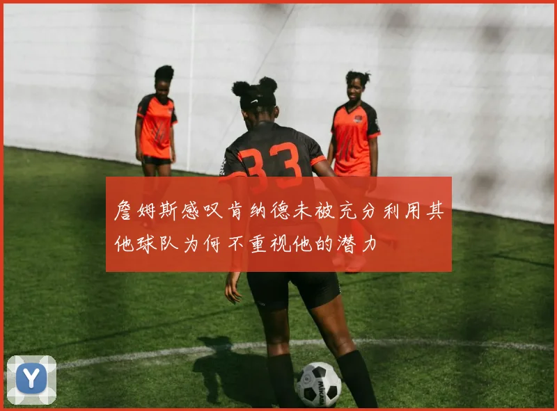詹姆斯感叹肯纳德未被充分利用其他球队为何不重视他的潜力