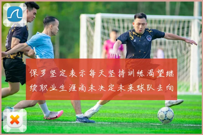 保罗坚定表示每天坚持训练渴望继续职业生涯尚未决定未来球队去向
