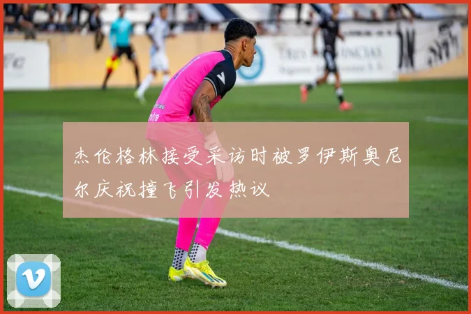 杰伦格林接受采访时被罗伊斯奥尼尔庆祝撞飞引发热议