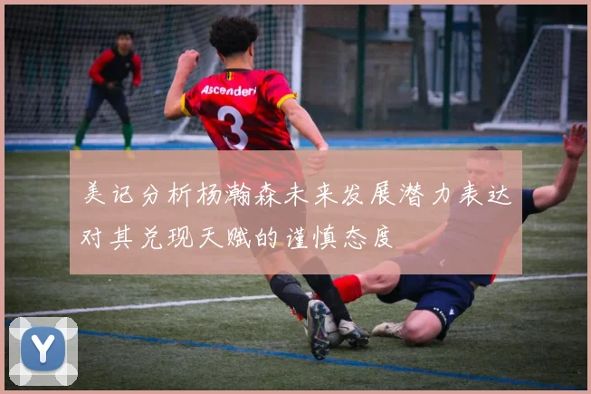 美记分析杨瀚森未来发展潜力表达对其兑现天赋的谨慎态度
