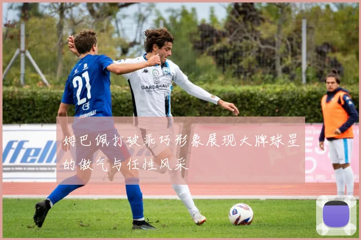姆巴佩打破乖巧形象展现大牌球星的傲气与任性风采