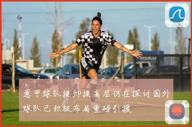 意甲球队换帅换高层仍在探讨国外球队已积极布局重磅引援