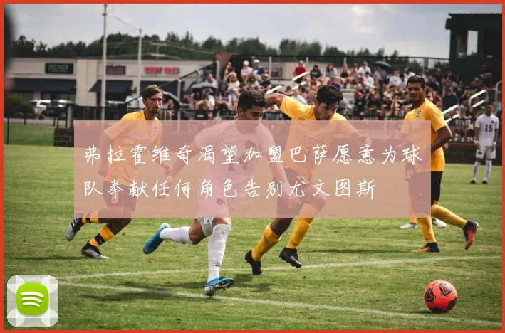 弗拉霍维奇渴望加盟巴萨愿意为球队奉献任何角色告别尤文图斯